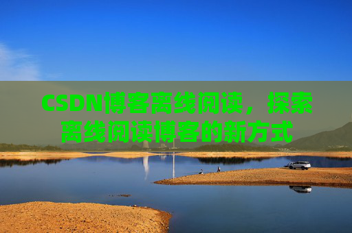 CSDN博客离线阅读,探索离线阅读博客的新方式 CSDN博客离线阅读,探索离线阅读博客的新方式